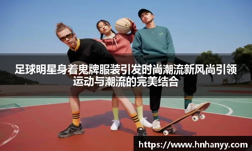 足球明星身着鬼牌服装引发时尚潮流新风尚引领运动与潮流的完美结合